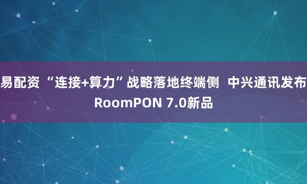 易配资 “连接+算力”战略落地终端侧 中兴通讯发布RoomPON 7.0新品