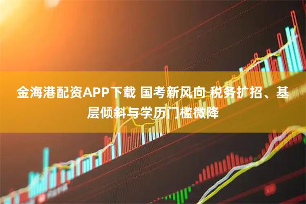 金海港配资APP下载 国考新风向 税务扩招、基层倾斜与学历门槛微降