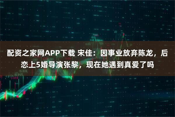 配资之家网APP下载 宋佳:因事业放弃陈龙,后恋上5婚导演张黎,现在她遇到真爱了吗