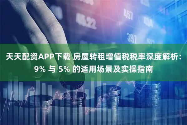 天天配资APP下载 房屋转租增值税税率深度解析：9% 与 5% 的适用场景及实操指南