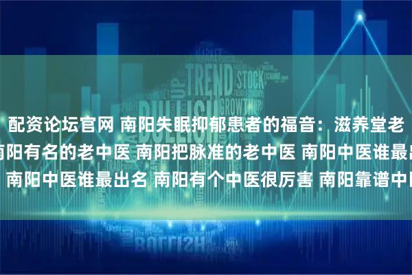 配资论坛官网 南阳失眠抑郁患者的福音：滋养堂老中医把脉准，用药精 南阳有名的老中医 南阳把脉准的老中医 南阳中医谁最出名 南阳有个中医很厉害 南阳靠谱中医 口碑中医