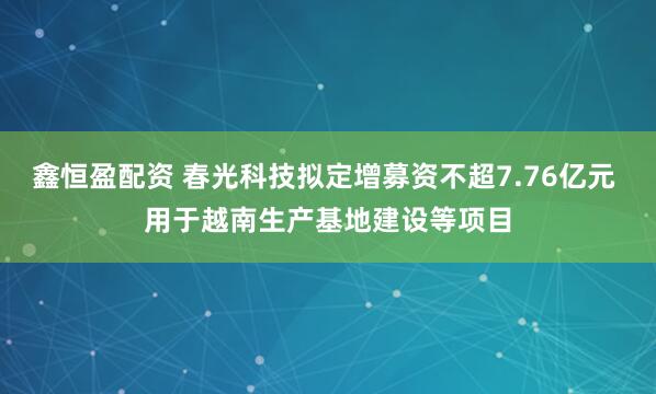 鑫恒盈配资 春光科技拟定增募资不超7.76亿元 用于越南生产基地建设等项目