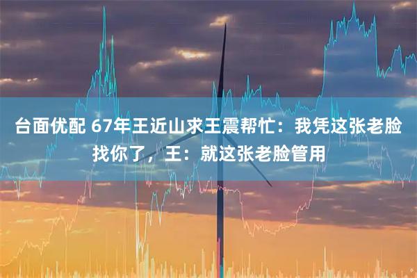 台面优配 67年王近山求王震帮忙：我凭这张老脸找你了，王：就这张老脸管用