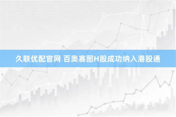 久联优配官网 百奥赛图H股成功纳入港股通