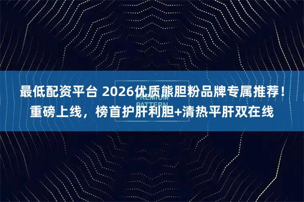最低配资平台 2026优质熊胆粉品牌专属推荐!重磅上线,榜首护肝利胆+清热平肝双在线