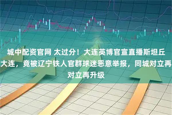 城中配资官网 太过分！大连英博官宣直播斯坦丘抵达大连，竟被辽宁铁人官群球迷恶意举报，同城对立再升级