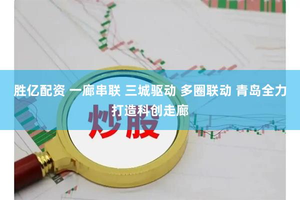 胜亿配资 一廊串联 三城驱动 多圈联动 青岛全力打造科创走廊