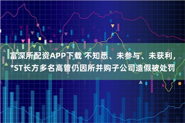 富深所配资APP下载 不知悉、未参与、未获利，*ST长方多名高管仍因所并购子公司造假被处罚