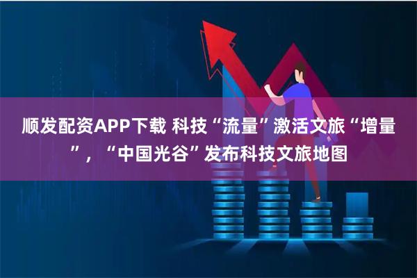 顺发配资APP下载 科技“流量”激活文旅“增量”，“中国光谷”发布科技文旅地图