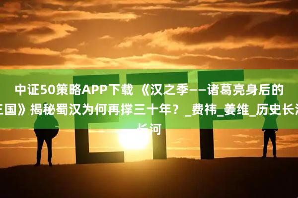 中证50策略APP下载 《汉之季——诸葛亮身后的三国》揭秘蜀汉为何再撑三十年?_费祎_姜维_历史长河
