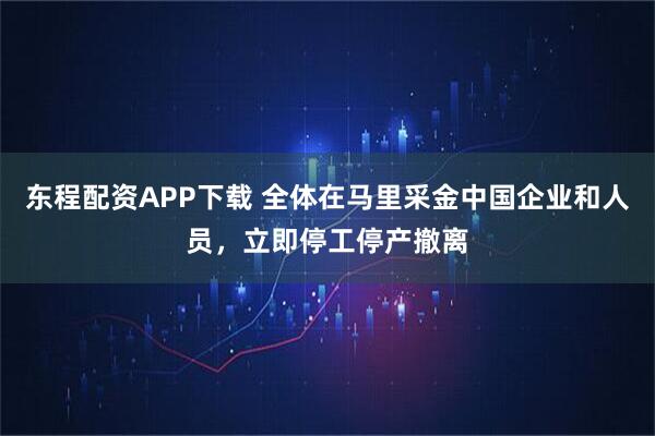 东程配资APP下载 全体在马里采金中国企业和人员，立即停工停产撤离