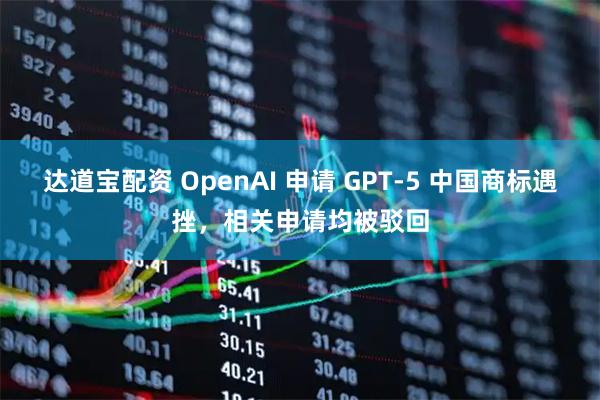 达道宝配资 OpenAI 申请 GPT-5 中国商标遇挫，相关申请均被驳回