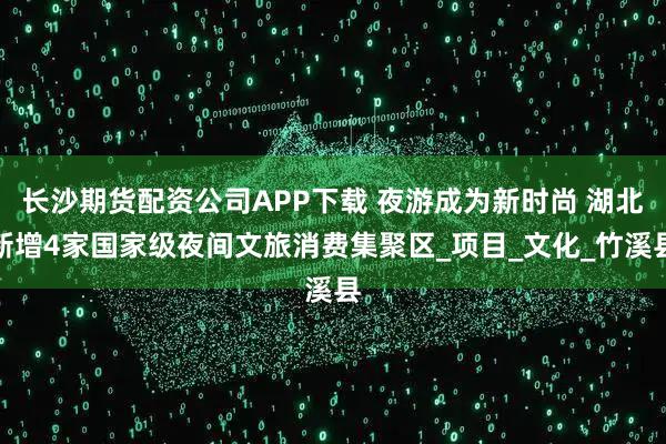 长沙期货配资公司APP下载 夜游成为新时尚 湖北新增4家国家级夜间文旅消费集聚区_项目_文化_竹溪县