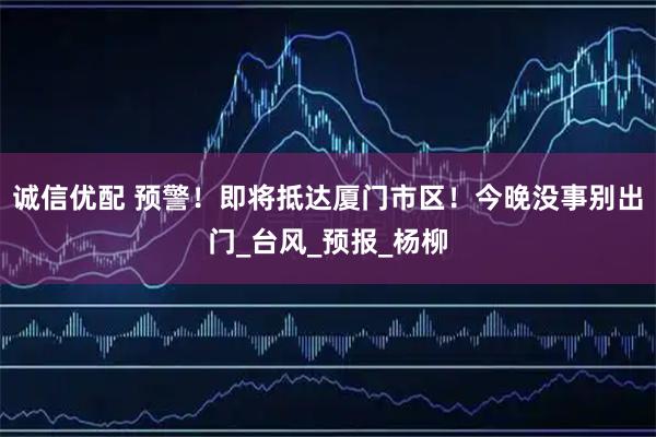 诚信优配 预警！即将抵达厦门市区！今晚没事别出门_台风_预报_杨柳