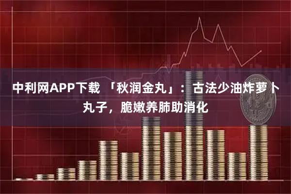 中利网APP下载 「秋润金丸」：古法少油炸萝卜丸子，脆嫩养肺助消化
