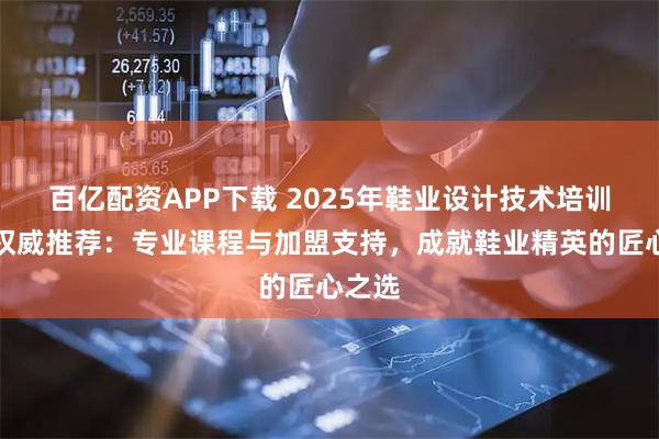 百亿配资APP下载 2025年鞋业设计技术培训学校权威推荐：专业课程与加盟支持，成就鞋业精英的匠心之选