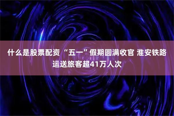 什么是股票配资 “五一”假期圆满收官 淮安铁路运送旅客超41万人次
