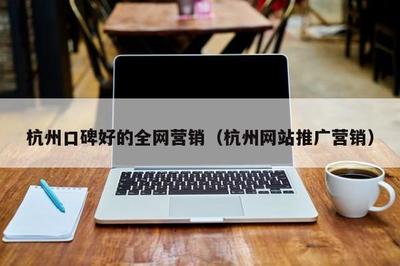 杭州口碑好的全网营销(杭州网站推广营销)